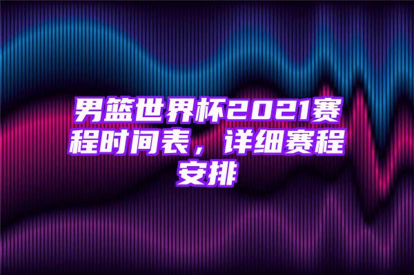 男篮世界杯2021赛程时间表，详细赛程安排