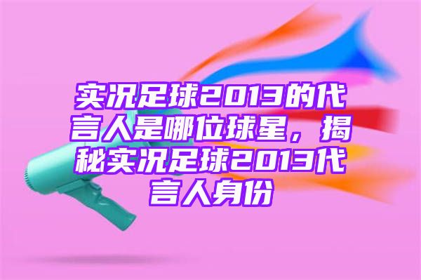 实况足球2013的代言人是哪位球星，揭秘实况足球2013代言人身份