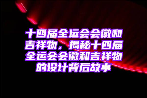 十四届全运会会徽和吉祥物，揭秘十四届全运会会徽和吉祥物的设计背后故事