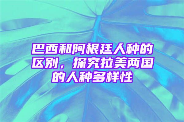 巴西和阿根廷人种的区别，探究拉美两国的人种多样性