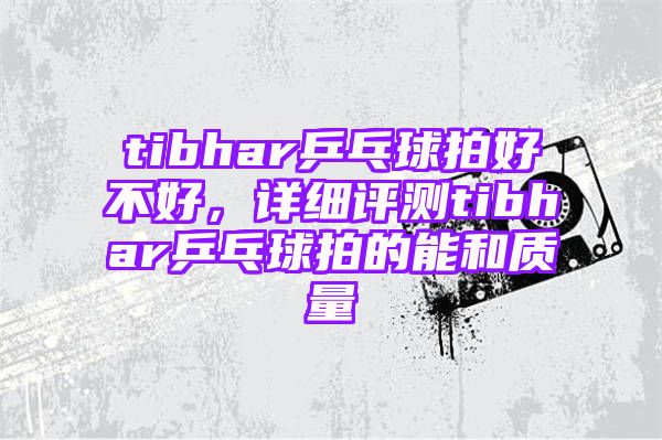 tibhar乒乓球拍好不好，详细评测tibhar乒乓球拍的能和质量