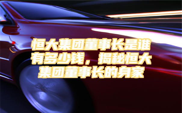 恒大集团董事长是谁有多少钱，揭秘恒大集团董事长的身家