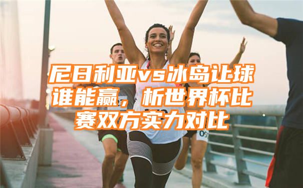 尼日利亚vs冰岛让球谁能赢，析世界杯比赛双方实力对比