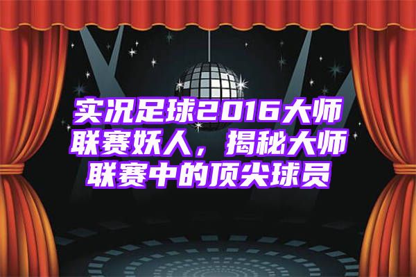 实况足球2016大师联赛妖人，揭秘大师联赛中的顶尖球员