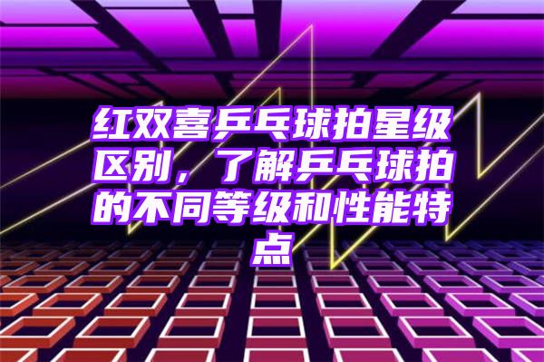 红双喜乒乓球拍星级区别，了解乒乓球拍的不同等级和性能特点