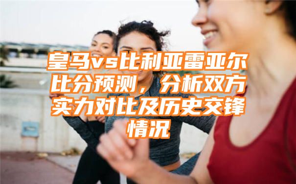 皇马vs比利亚雷亚尔比分预测，分析双方实力对比及历史交锋情况