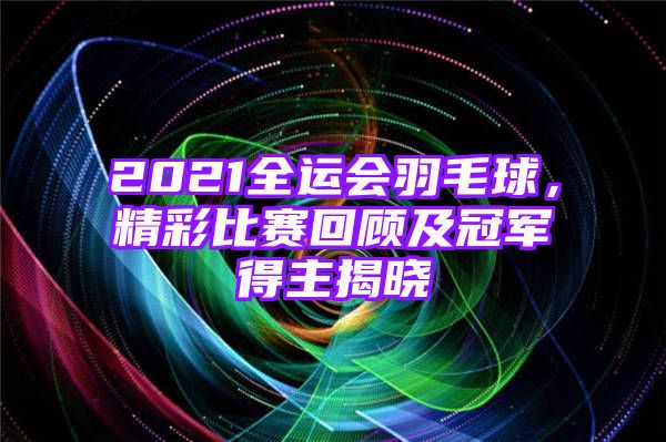 2021全运会羽毛球，精彩比赛回顾及冠军得主揭晓