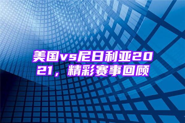 美国vs尼日利亚2021，精彩赛事回顾