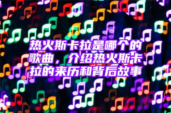 热火斯卡拉是哪个的歌曲，介绍热火斯卡拉的来历和背后故事