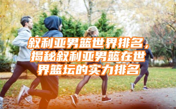 叙利亚男篮世界排名，揭秘叙利亚男篮在世界篮坛的实力排名