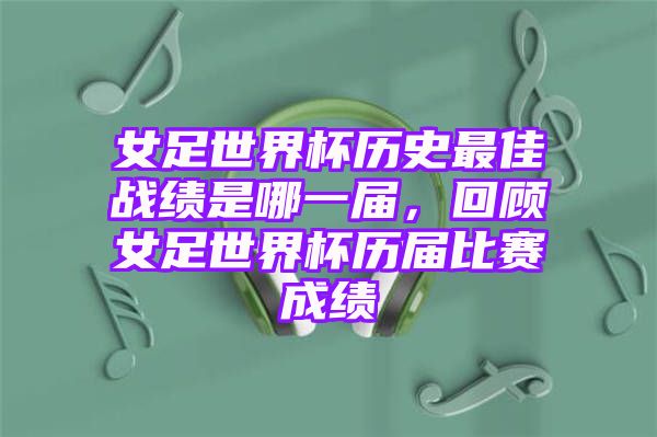 女足世界杯历史最佳战绩是哪一届，回顾女足世界杯历届比赛成绩