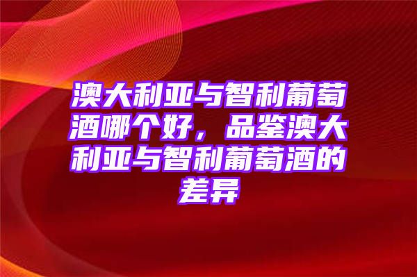 澳大利亚与智利葡萄酒哪个好，品鉴澳大利亚与智利葡萄酒的差异