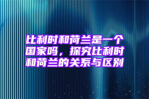 比利时和荷兰是一个国家吗，探究比利时和荷兰的关系与区别