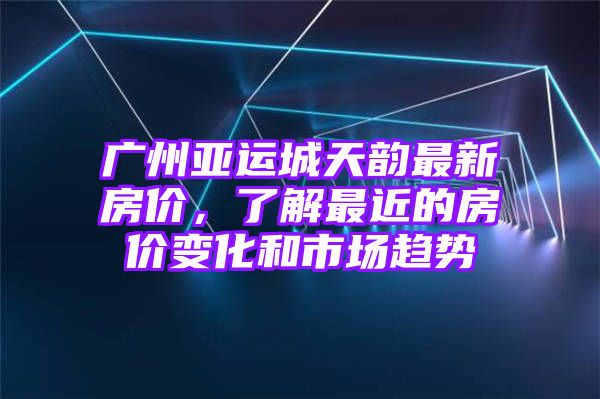 广州亚运城天韵最新房价，了解最近的房价变化和市场趋势