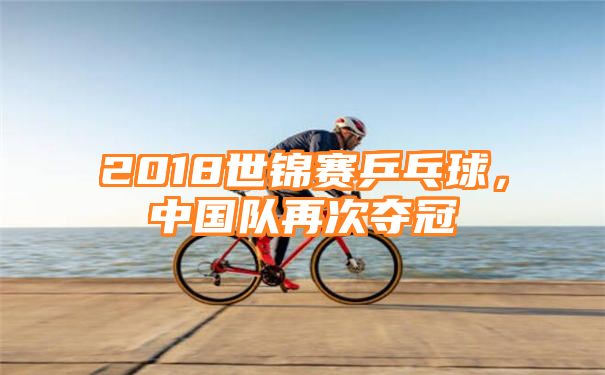 2018世锦赛乒乓球，中国队再次夺冠