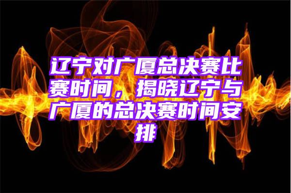 辽宁对广厦总决赛比赛时间，揭晓辽宁与广厦的总决赛时间安排