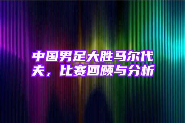 中国男足大胜马尔代夫，比赛回顾与分析