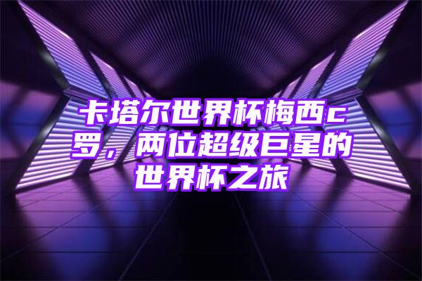 卡塔尔世界杯梅西c罗，两位超级巨星的世界杯之旅