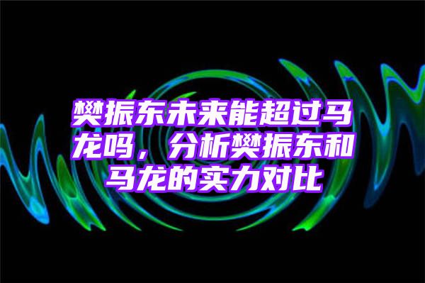 樊振东未来能超过马龙吗，分析樊振东和马龙的实力对比