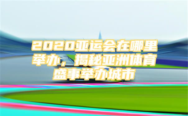 2020亚运会在哪里举办，揭秘亚洲体育盛事举办城市