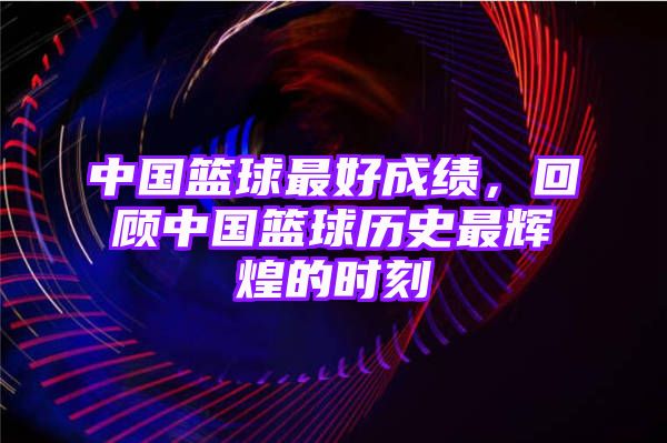 中国篮球最好成绩，回顾中国篮球历史最辉煌的时刻