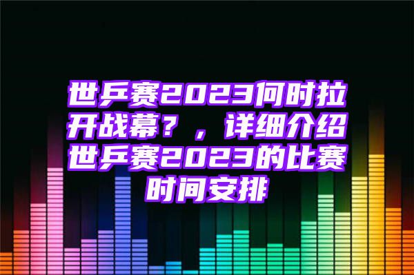 世乒赛2023何时拉开战幕？，详细介绍世乒赛2023的比赛时间安排