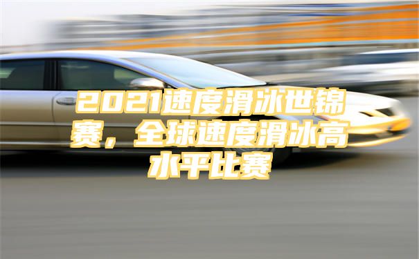 2021速度滑冰世锦赛，全球速度滑冰高水平比赛