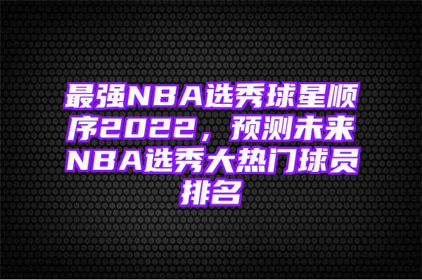 最强NBA选秀球星顺序2022，预测未来NBA选秀大热门球员排名