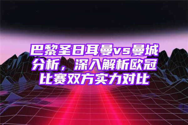 巴黎圣日耳曼vs曼城分析，深入解析欧冠比赛双方实力对比