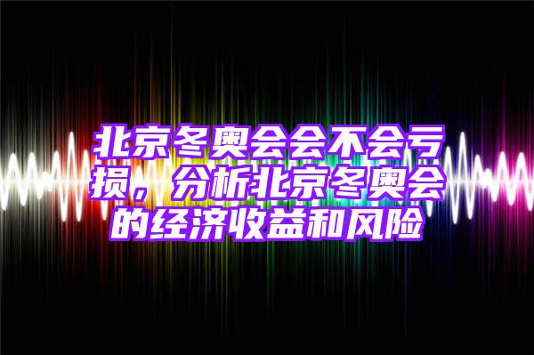 北京冬奥会会不会亏损，分析北京冬奥会的经济收益和风险