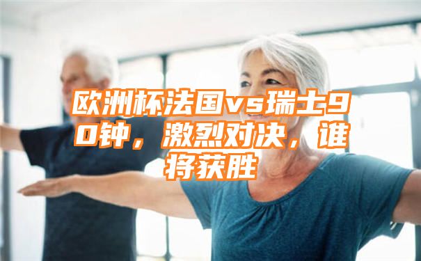 欧洲杯法国vs瑞士90钟，激烈对决，谁将获胜