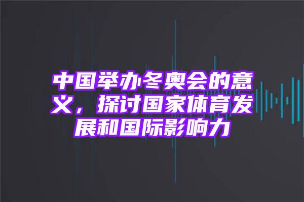 中国举办冬奥会的意义，探讨国家体育发展和国际影响力