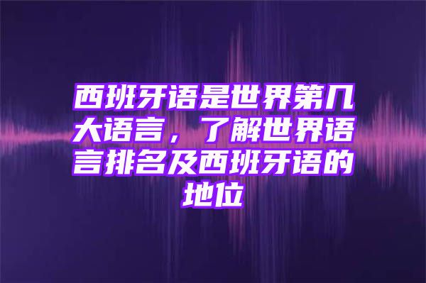 西班牙语是世界第几大语言，了解世界语言排名及西班牙语的地位