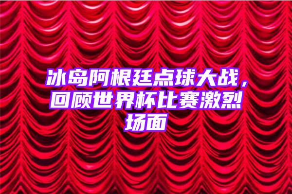 冰岛阿根廷点球大战，回顾世界杯比赛激烈场面