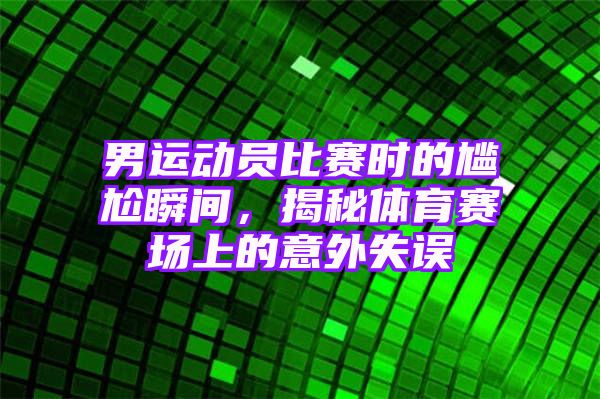 男运动员比赛时的尴尬瞬间，揭秘体育赛场上的意外失误