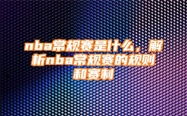 nba常规赛是什么，解析nba常规赛的规则和赛制