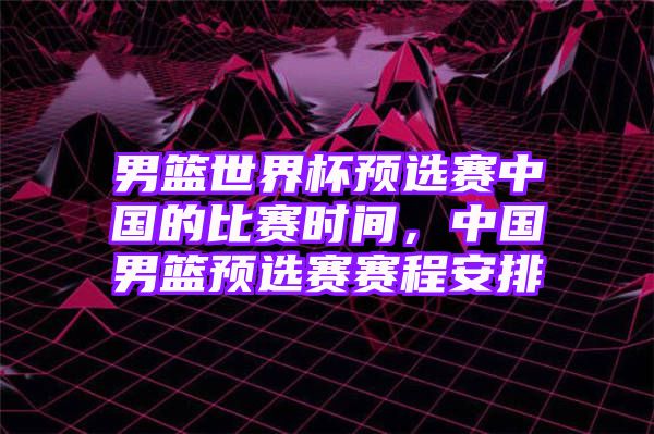 男篮世界杯预选赛中国的比赛时间，中国男篮预选赛赛程安排