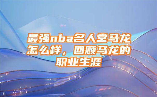 最强nba名人堂马龙怎么样，回顾马龙的职业生涯