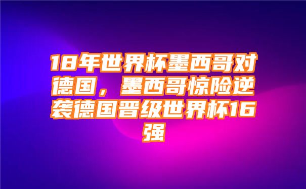 18年世界杯墨西哥对德国，墨西哥惊险逆袭德国晋级世界杯16强