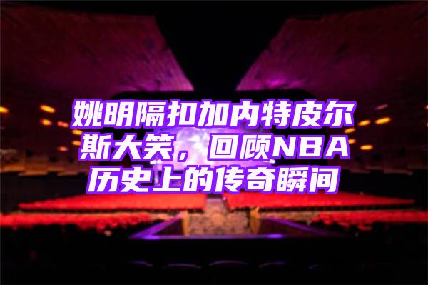 姚明隔扣加内特皮尔斯大笑，回顾NBA历史上的传奇瞬间