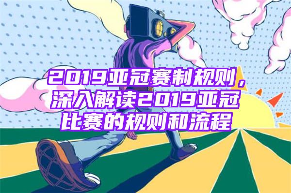 2019亚冠赛制规则，深入解读2019亚冠比赛的规则和流程