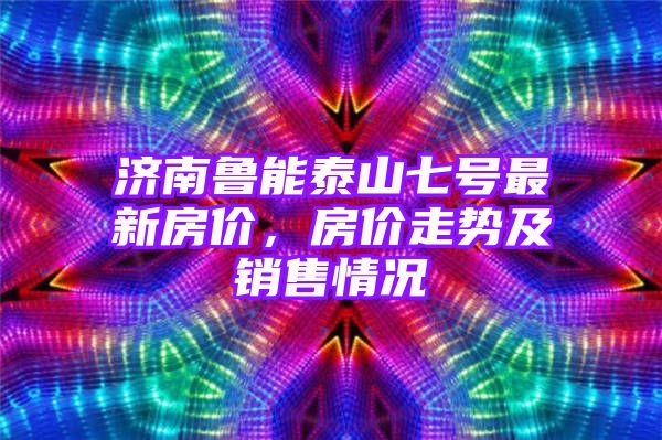 济南鲁能泰山七号最新房价，房价走势及销售情况