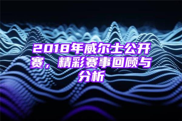 2018年威尔士公开赛，精彩赛事回顾与分析