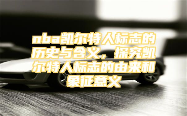 nba凯尔特人标志的历史与含义，探究凯尔特人标志的由来和象征意义