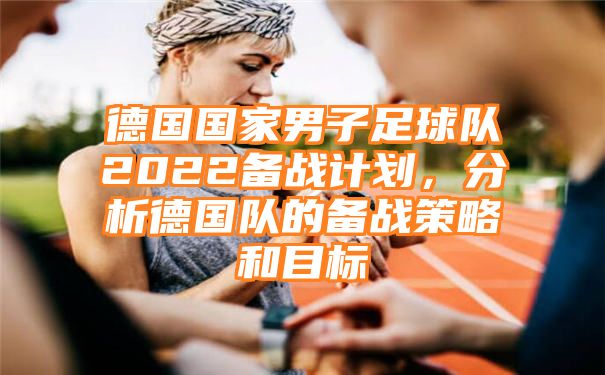 德国国家男子足球队2022备战计划，分析德国队的备战策略和目标