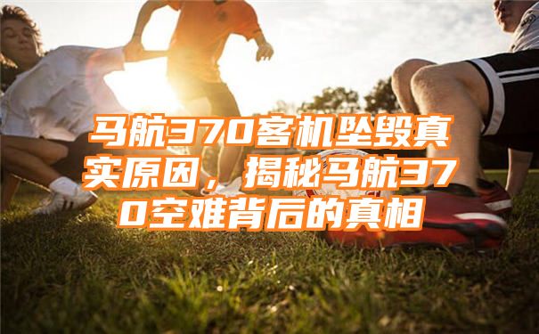 马航370客机坠毁真实原因，揭秘马航370空难背后的真相