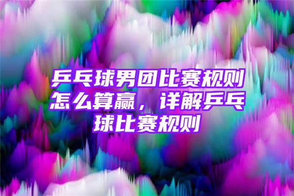 乒乓球男团比赛规则怎么算赢，详解乒乓球比赛规则