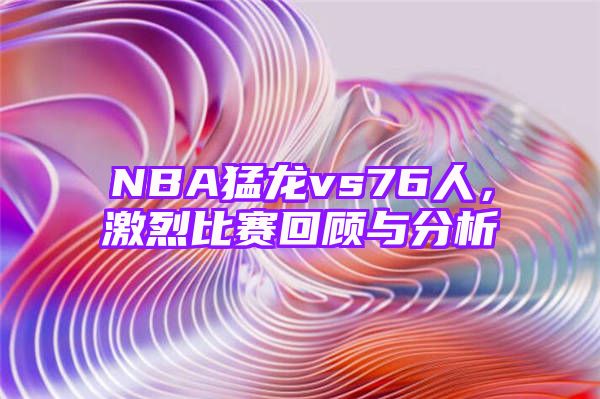 NBA猛龙vs76人，激烈比赛回顾与分析