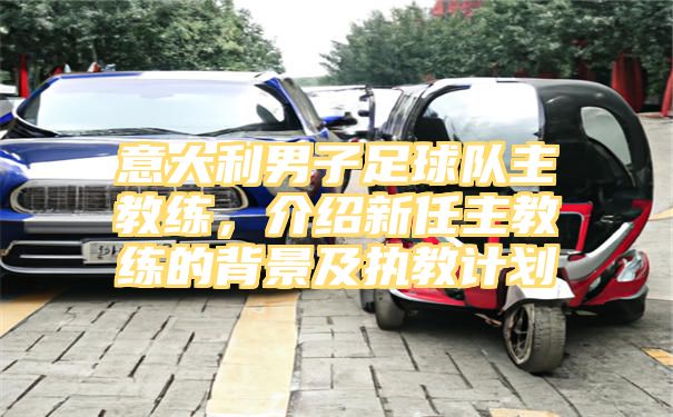 意大利男子足球队主教练，介绍新任主教练的背景及执教计划