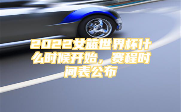 2022女篮世界杯什么时候开始，赛程时间表公布